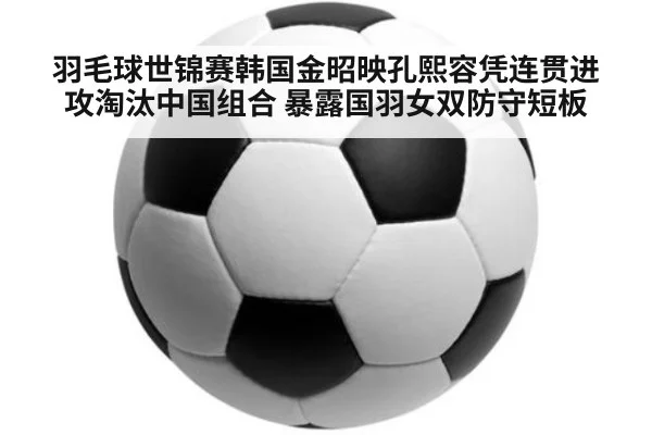 羽毛球世锦赛韩国金昭映孔熙容凭连贯进攻淘汰中国组合 暴露国羽女双防守短板